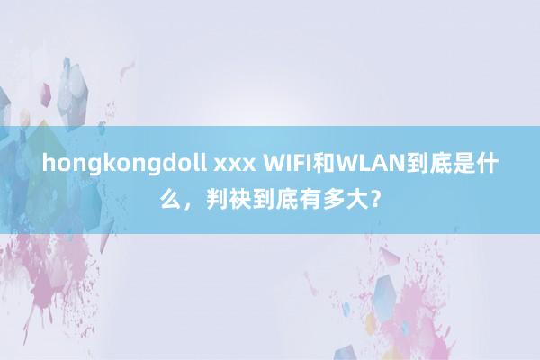 hongkongdoll xxx WIFI和WLAN到底是什么，判袂到底有多大？