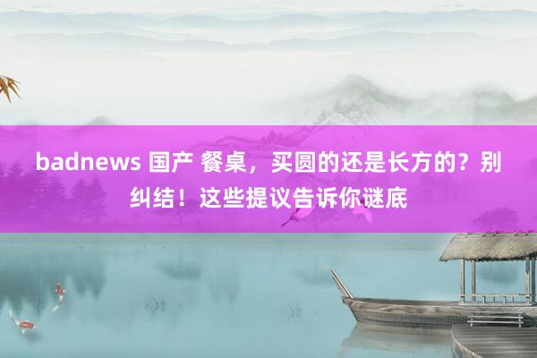 badnews 国产 餐桌，买圆的还是长方的？别纠结！这些提议告诉你谜底