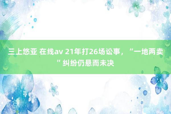 三上悠亚 在线av 21年打26场讼事，“一地两卖”纠纷仍悬而未决