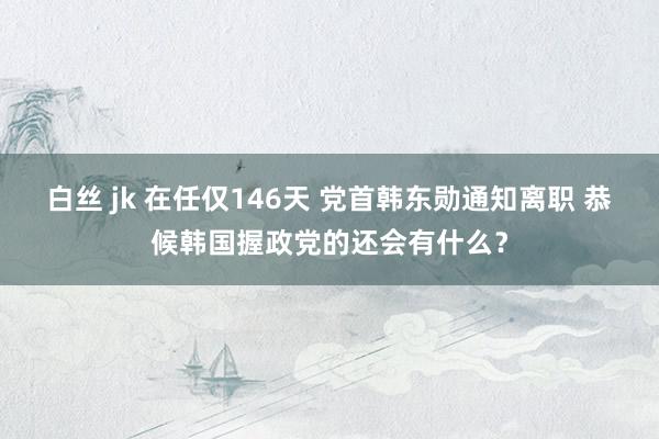 白丝 jk 在任仅146天 党首韩东勋通知离职 恭候韩国握政党的还会有什么？