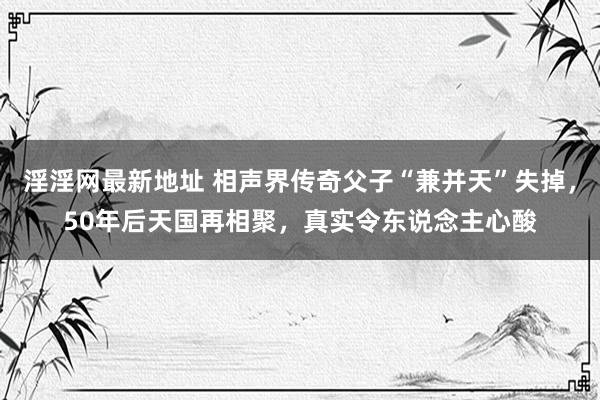 淫淫网最新地址 相声界传奇父子“兼并天”失掉，50年后天国再相聚，真实令东说念主心酸