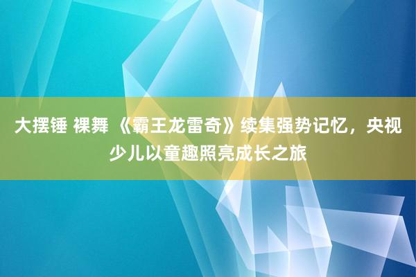 大摆锤 裸舞 《霸王龙雷奇》续集强势记忆，央视少儿以童趣照亮成长之旅