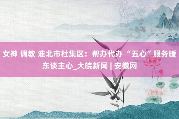 女神 调教 淮北市杜集区：帮办代办 “五心”服务暖东谈主心_大皖新闻 | 安徽网