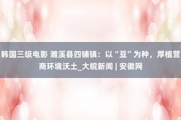 韩国三级电影 濉溪县四铺镇：以“豆”为种，厚植营商环境沃土_大皖新闻 | 安徽网