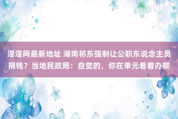 淫淫网最新地址 湖南祁东强制让公职东说念主员捐钱？当地民政局：自觉的，你在单元看着办呗