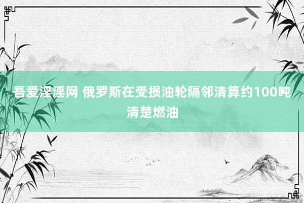 吾爱淫淫网 俄罗斯在受损油轮隔邻清算约100吨清楚燃油