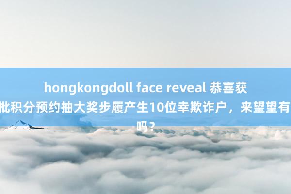 hongkongdoll face reveal 恭喜获奖|首批积分预约抽大奖步履产生10位幸欺诈户，来望望有你吗？