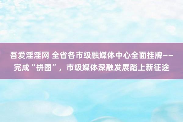 吾爱淫淫网 全省各市级融媒体中心全面挂牌——完成“拼图”，市级媒体深融发展踏上新征途