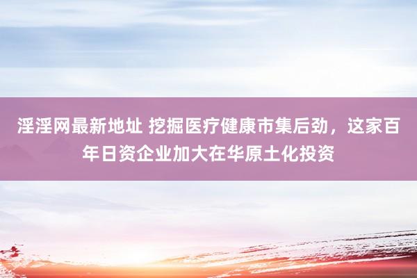 淫淫网最新地址 挖掘医疗健康市集后劲，这家百年日资企业加大在华原土化投资