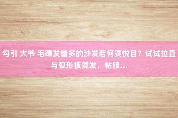 勾引 大爷 毛躁发量多的沙发若何烫悦目？试试拉直与弧形板烫发，帖服...