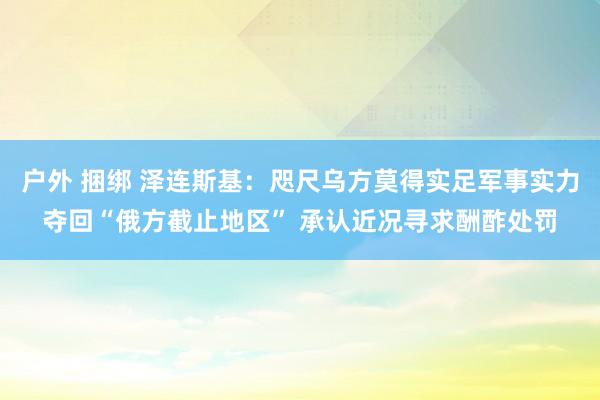 户外 捆绑 泽连斯基：咫尺乌方莫得实足军事实力夺回“俄方截止地区” 承认近况寻求酬酢处罚