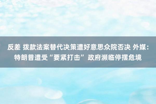 反差 拨款法案替代决策遭好意思众院否决 外媒：特朗普遭受“要紧打击” 政府濒临停摆危境