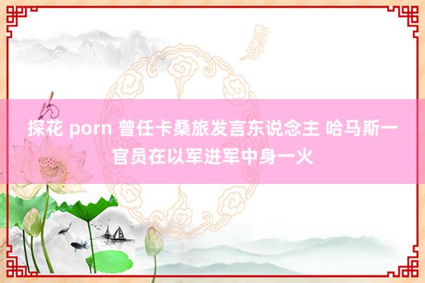 探花 porn 曾任卡桑旅发言东说念主 哈马斯一官员在以军进军中身一火