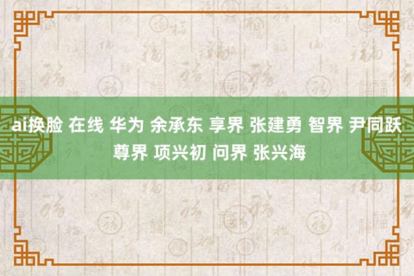 ai换脸 在线 华为 余承东 享界 张建勇 智界 尹同跃 尊界 项兴初 问界 张兴海