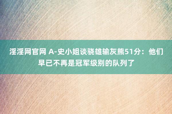 淫淫网官网 A-史小姐谈骁雄输灰熊51分：他们早已不再是冠军级别的队列了