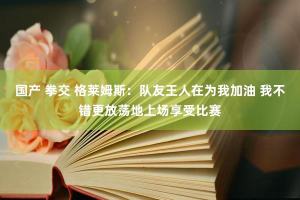 国产 拳交 格莱姆斯：队友王人在为我加油 我不错更放荡地上场享受比赛