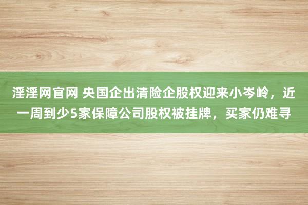 淫淫网官网 央国企出清险企股权迎来小岑岭，近一周到少5家保障公司股权被挂牌，买家仍难寻