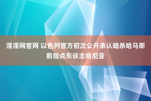 淫淫网官网 以色列官方初次公开承认暗杀哈马斯前指点东谈主哈尼亚