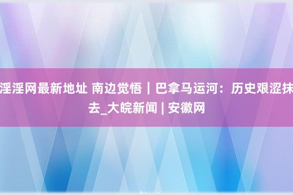 淫淫网最新地址 南边觉悟｜巴拿马运河：历史艰涩抹去_大皖新闻 | 安徽网