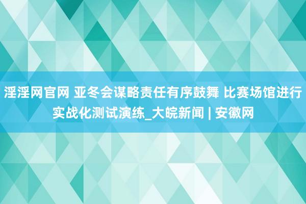 淫淫网官网 亚冬会谋略责任有序鼓舞 比赛场馆进行实战化测试演练_大皖新闻 | 安徽网