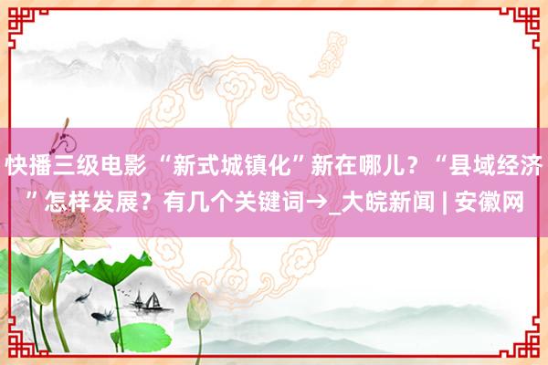 快播三级电影 “新式城镇化”新在哪儿？“县域经济”怎样发展？有几个关键词→_大皖新闻 | 安徽网