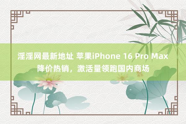 淫淫网最新地址 苹果iPhone 16 Pro Max降价热销，激活量领跑国内商场