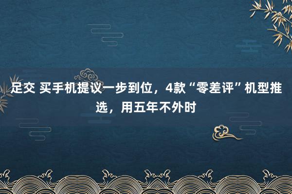 足交 买手机提议一步到位，4款“零差评”机型推选，用五年不外时