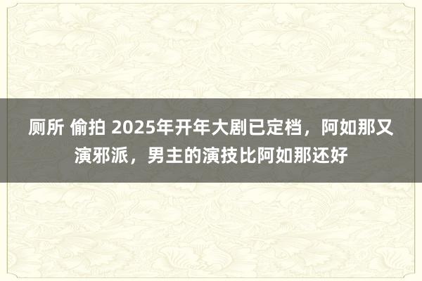 厕所 偷拍 2025年开年大剧已定档，阿如那又演邪派，男主的演技比阿如那还好