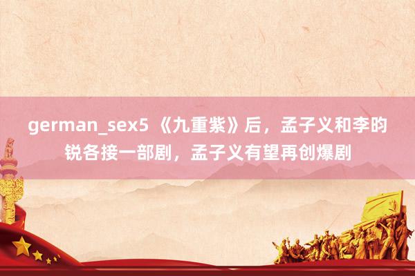 german_sex5 《九重紫》后，孟子义和李昀锐各接一部剧，孟子义有望再创爆剧