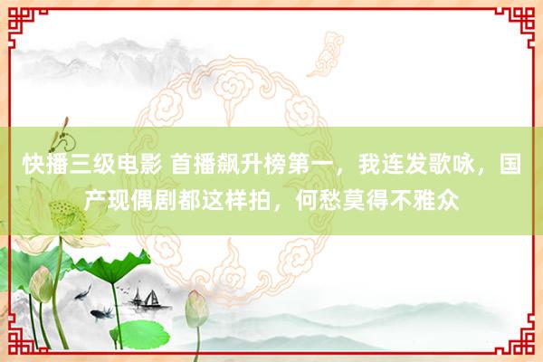 快播三级电影 首播飙升榜第一，我连发歌咏，国产现偶剧都这样拍，何愁莫得不雅众