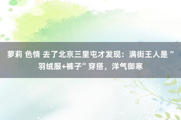 萝莉 色情 去了北京三里屯才发现：满街王人是“羽绒服+裤子”穿搭，洋气御寒