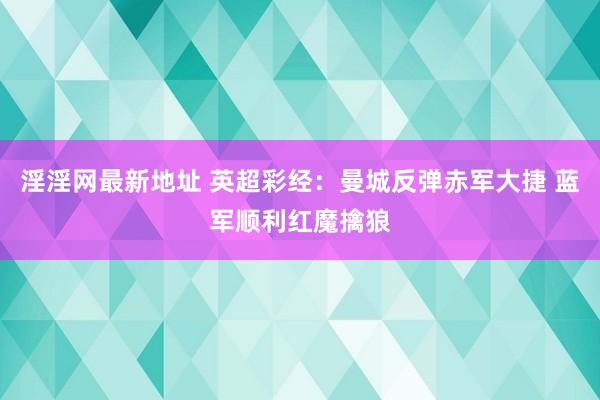 淫淫网最新地址 英超彩经：曼城反弹赤军大捷 蓝军顺利红魔擒狼