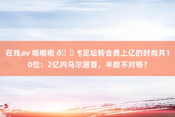 在线av 啪啪啦 💶足坛转会费上亿的时尚共10位：2亿内马尔居首，半数不对格？