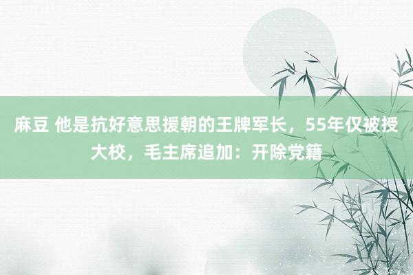 麻豆 他是抗好意思援朝的王牌军长，55年仅被授大校，毛主席追加：开除党籍