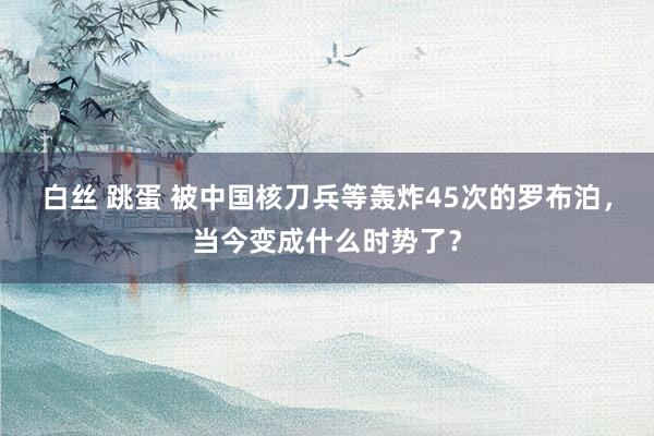 白丝 跳蛋 被中国核刀兵等轰炸45次的罗布泊，当今变成什么时势了？