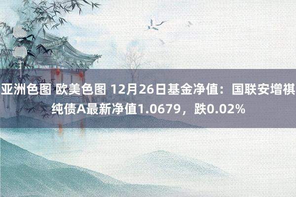 亚洲色图 欧美色图 12月26日基金净值：国联安增祺纯债A最新净值1.0679，跌0.02%