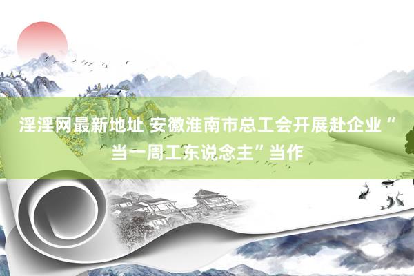 淫淫网最新地址 安徽淮南市总工会开展赴企业“当一周工东说念主”当作