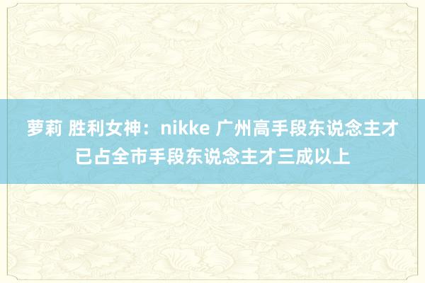 萝莉 胜利女神：nikke 广州高手段东说念主才已占全市手段东说念主才三成以上