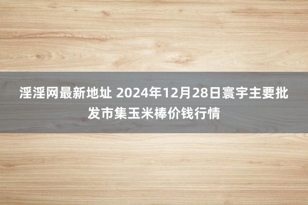 淫淫网最新地址 2024年12月28日寰宇主要批发市集玉米棒价钱行情