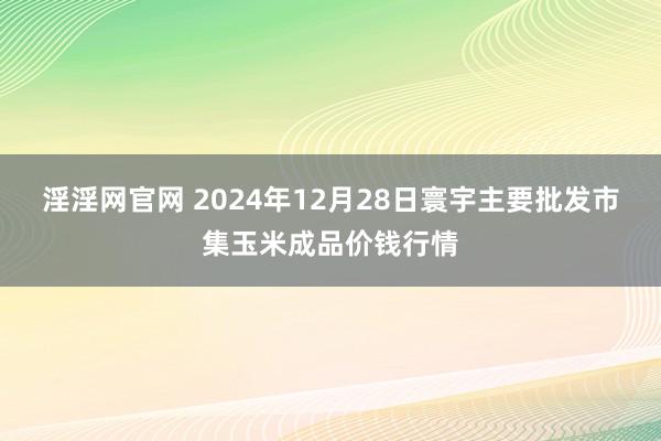 淫淫网官网 2024年12月28日寰宇主要批发市集玉米成品价钱行情