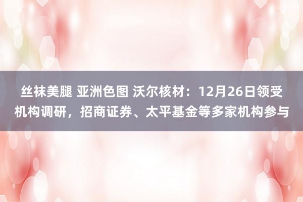 丝袜美腿 亚洲色图 沃尔核材：12月26日领受机构调研，招商证券、太平基金等多家机构参与