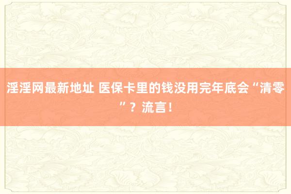 淫淫网最新地址 医保卡里的钱没用完年底会“清零”？流言！