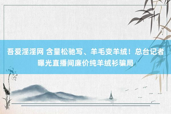 吾爱淫淫网 含量松驰写、羊毛变羊绒！总台记者曝光直播间廉价纯羊绒衫骗局