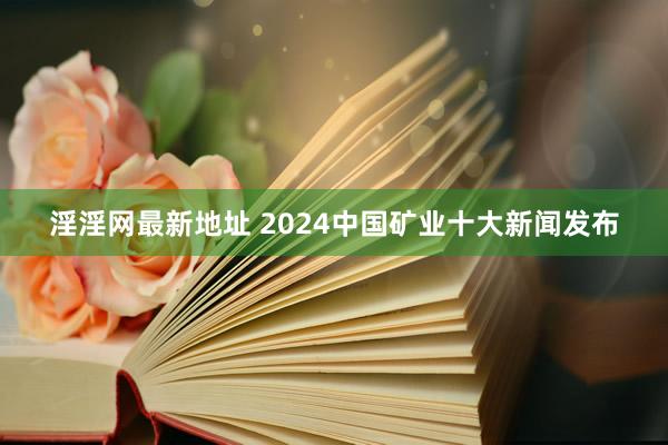 淫淫网最新地址 2024中国矿业十大新闻发布