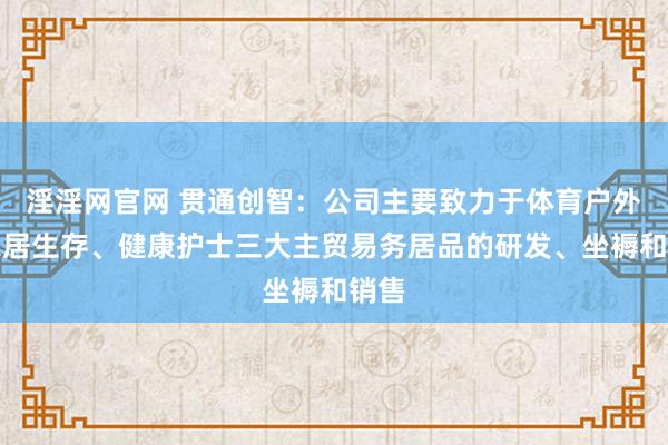 淫淫网官网 贯通创智：公司主要致力于体育户外、家居生存、健康护士三大主贸易务居品的研发、坐褥和销售