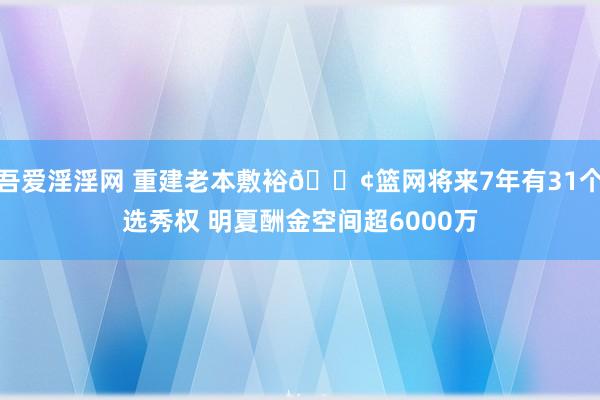 吾爱淫淫网 重建老本敷裕🍢篮网将来7年有31个选秀权 明夏酬金空间超6000万