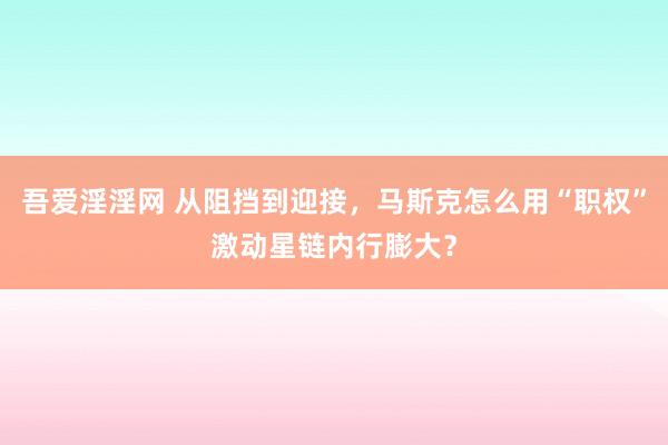 吾爱淫淫网 从阻挡到迎接，马斯克怎么用“职权”激动星链内行膨大？