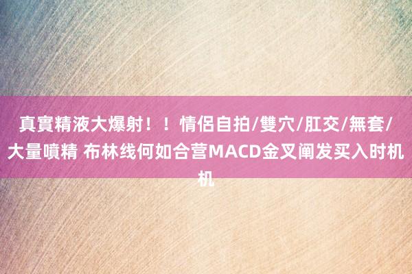 真實精液大爆射！！情侶自拍/雙穴/肛交/無套/大量噴精 布林线何如合营MACD金叉阐发买入时机