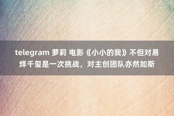 telegram 萝莉 电影《小小的我》不但对易烊千玺是一次挑战，对主创团队亦然如斯