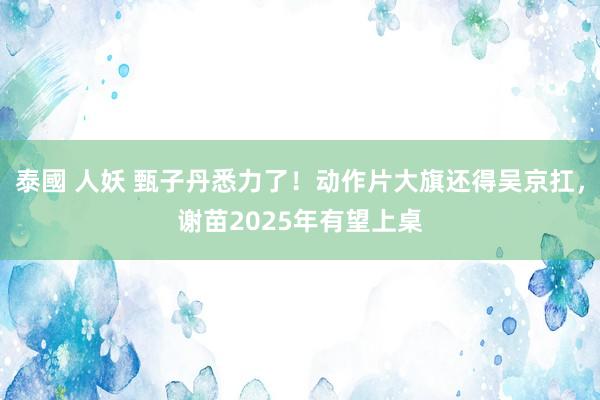 泰國 人妖 甄子丹悉力了！动作片大旗还得吴京扛，谢苗2025年有望上桌